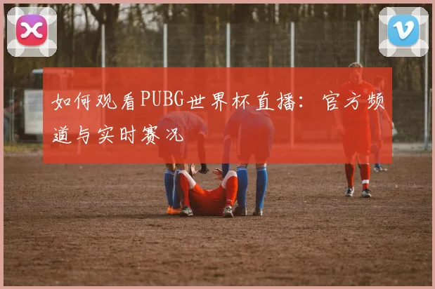 如何观看PUBG世界杯直播：官方频道与实时赛况