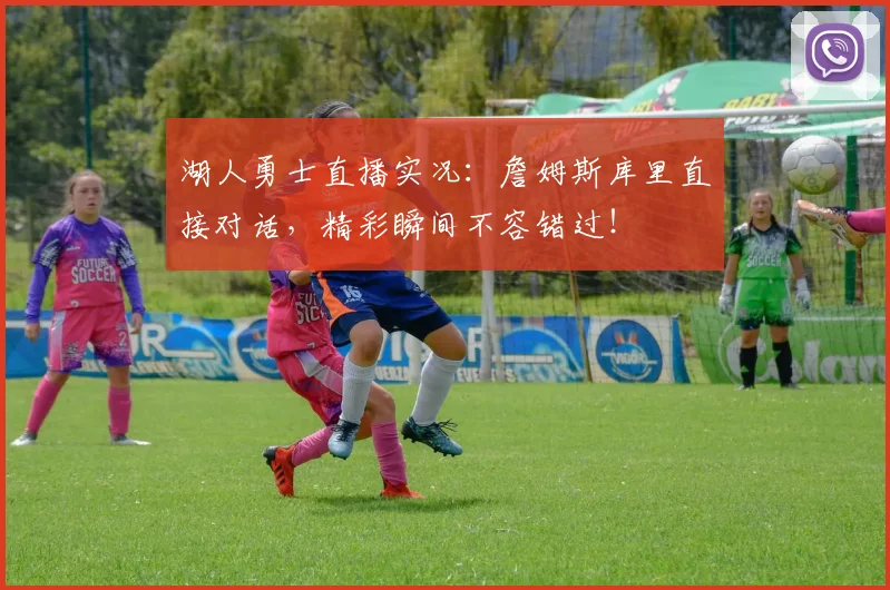 湖人勇士直播实况：詹姆斯库里直接对话，精彩瞬间不容错过！