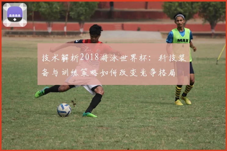 技术解析2018游泳世界杯：科技装备与训练策略如何改变竞争格局