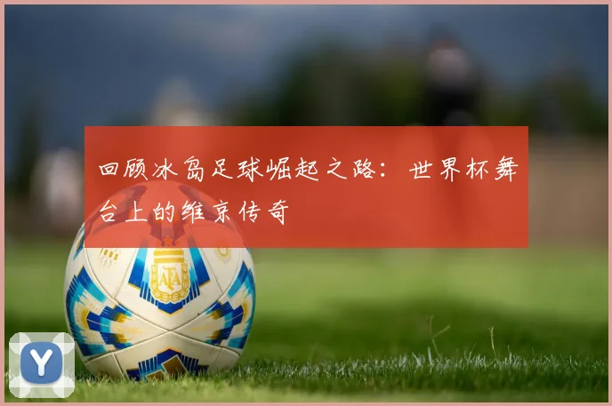 回顾冰岛足球崛起之路：世界杯舞台上的维京传奇