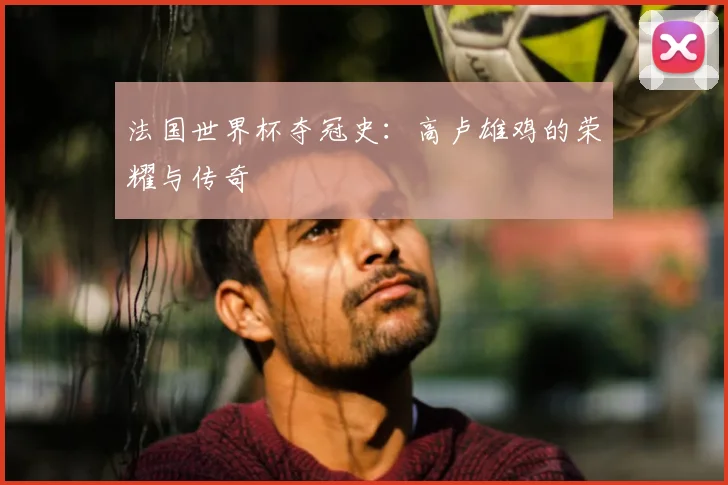 法国世界杯夺冠史：高卢雄鸡的荣耀与传奇