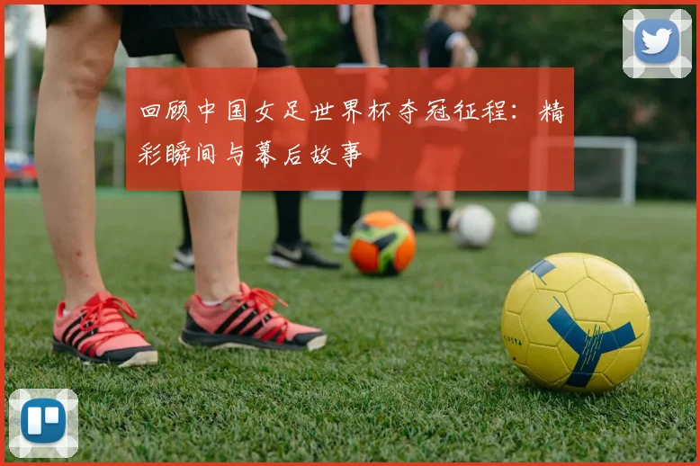 回顾中国女足世界杯夺冠征程：精彩瞬间与幕后故事
