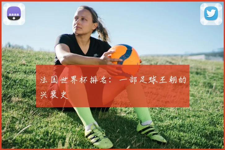 法国世界杯排名：一部足球王朝的兴衰史
