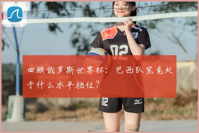 回顾俄罗斯世界杯：巴西队究竟处于什么水平档位？