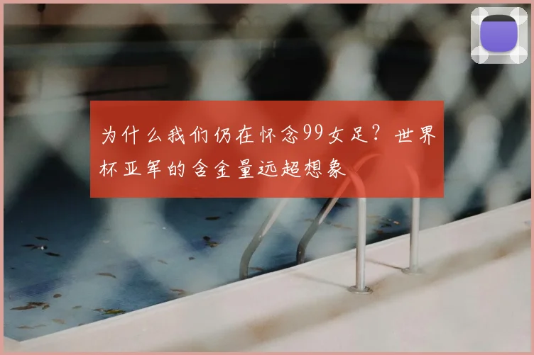 为什么我们仍在怀念99女足?世界杯亚军的含金量远超想象