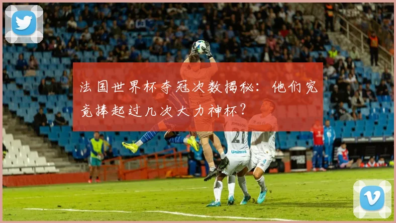 法国世界杯夺冠次数揭秘：他们究竟捧起过几次大力神杯？