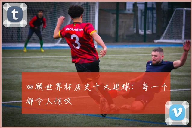 回顾世界杯历史十大进球：每一个都令人惊叹