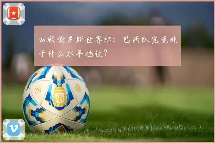 回顾俄罗斯世界杯：巴西队究竟处于什么水平档位？