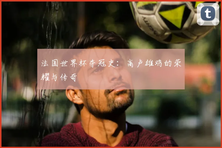 法国世界杯夺冠史：高卢雄鸡的荣耀与传奇
