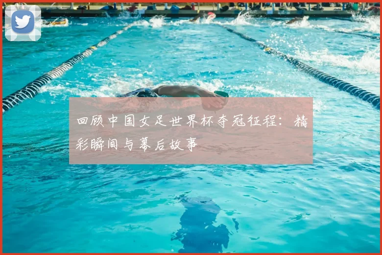 回顾中国女足世界杯夺冠征程：精彩瞬间与幕后故事