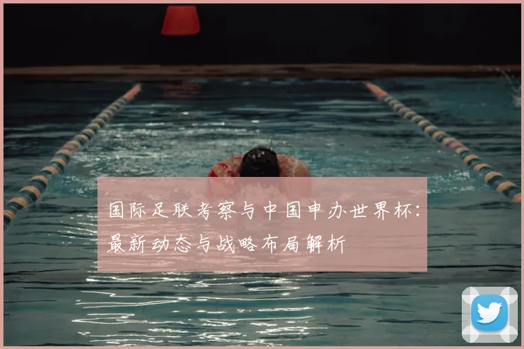 国际足联考察与中国申办世界杯：最新动态与战略布局解析
