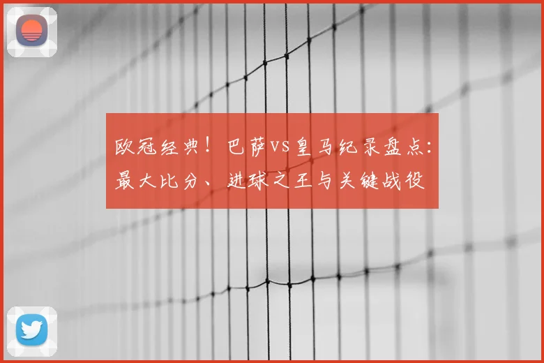 欧冠经典！巴萨vs皇马纪录盘点：最大比分、进球之王与关键战役