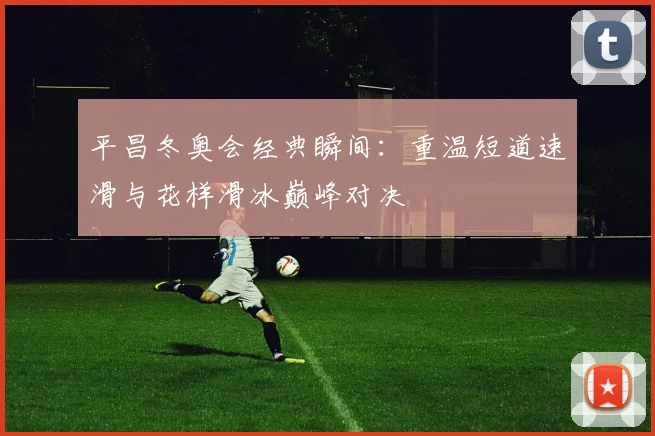 平昌冬奥会经典瞬间：重温短道速滑与花样滑冰巅峰对决