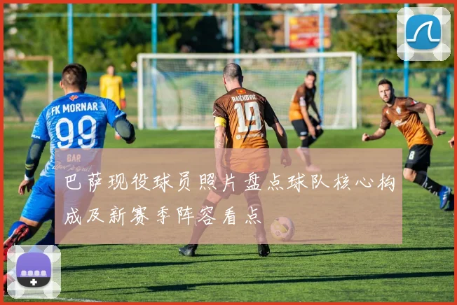 巴萨现役球员照片盘点球队核心构成及新赛季阵容看点