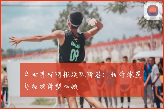 年世界杯阿根廷队阵容：传奇球星与经典阵型回顾