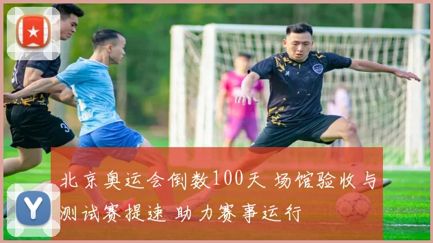 北京奥运会倒数100天 场馆验收与测试赛提速 助力赛事运行