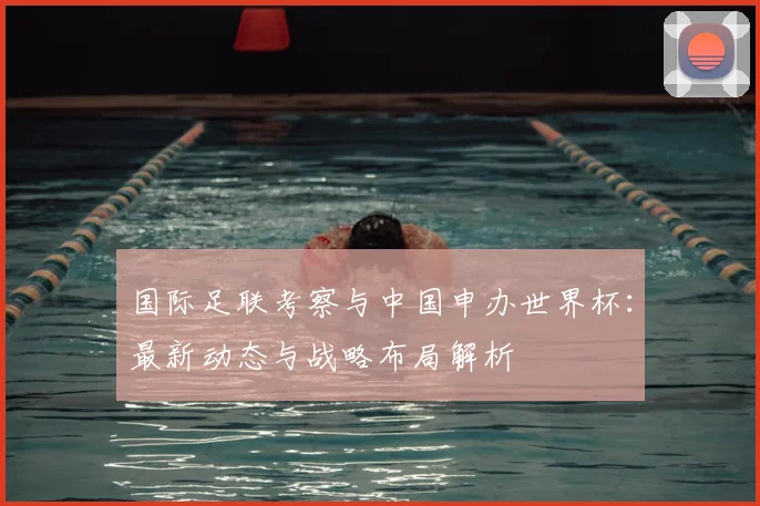 国际足联考察与中国申办世界杯：最新动态与战略布局解析