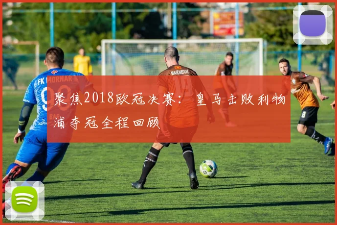 聚焦2018欧冠决赛：皇马击败利物浦夺冠全程回顾