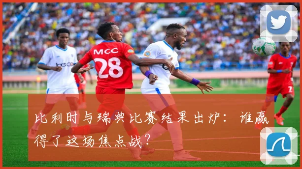 比利时与瑞典比赛结果出炉:谁赢得了这场焦点战?