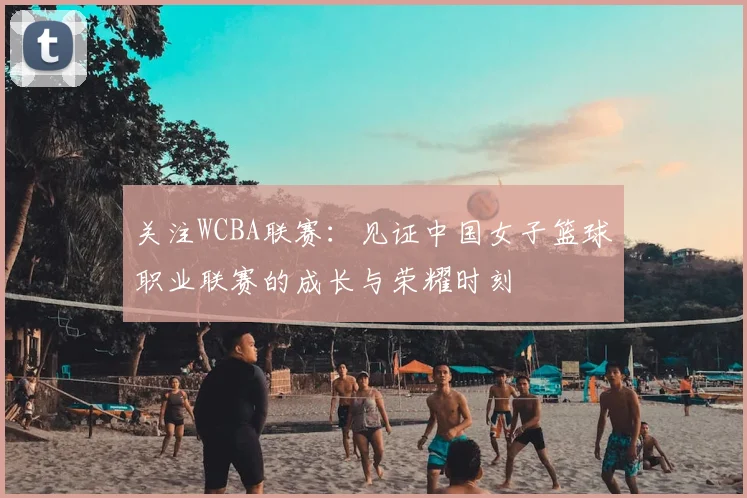 关注WCBA联赛:见证中国女子篮球职业联赛的成长与荣耀时刻