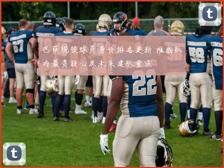 巴萨现役球员身价排名更新 谁成队内最贵核心及未来建队重点